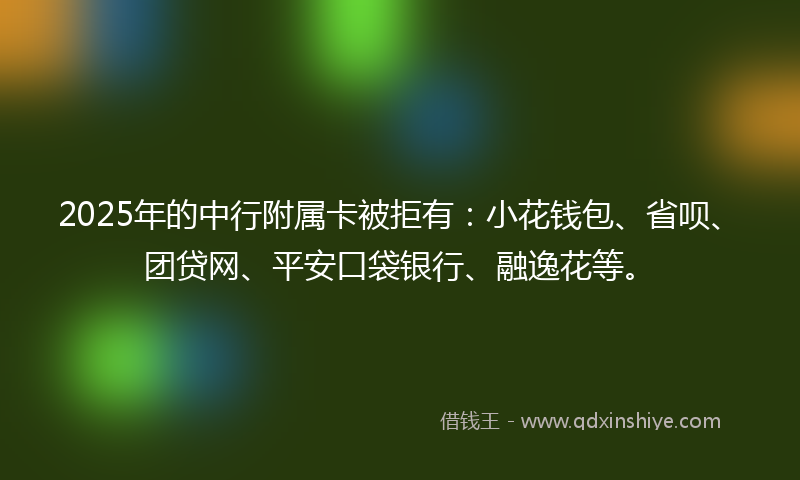 2025年的中行附属卡被拒有：小花钱包、省呗、团贷网、平安口袋银行、融逸花等。