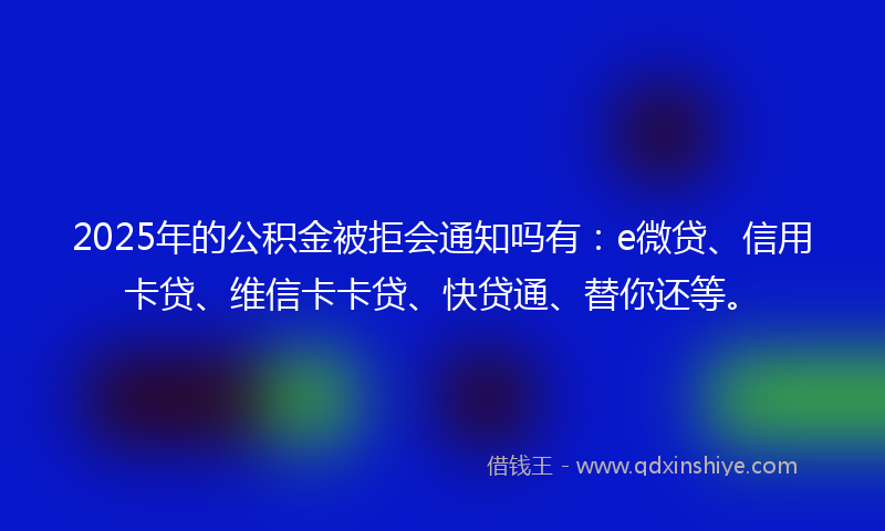 2025年的公积金被拒会通知吗有：e微贷、信用卡贷、维信卡卡贷、快贷通、替你还等。