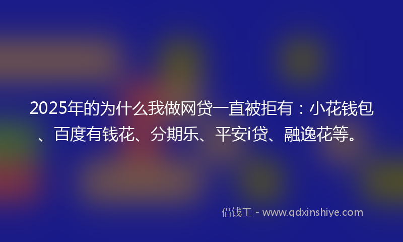 2025年的为什么我做网贷一直被拒有：小花钱包、百度有钱花、分期乐、平安i贷、融逸花等。