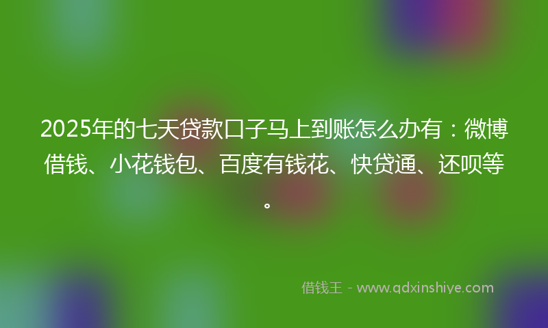 2025年的七天贷款口子马上到账怎么办有：微博借钱、小花钱包、百度有钱花、快贷通、还呗等。