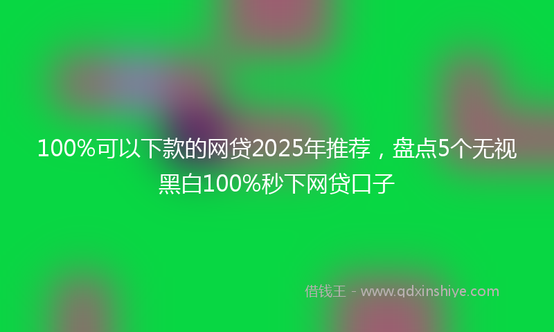 100%可以下款的网贷2025年推荐，盘点5个无视黑白100%秒下网贷口子