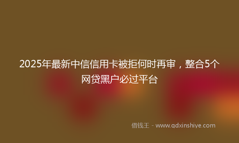 2025年最新中信信用卡被拒何时再审，整合5个网贷黑户必过平台