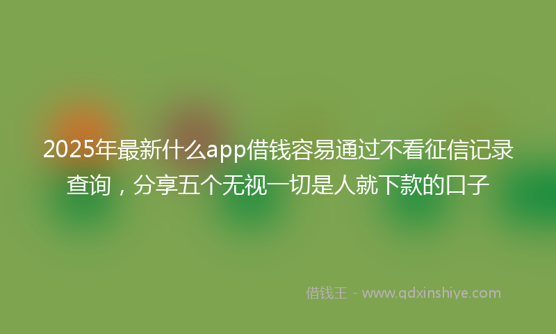 2025年最新什么app借钱容易通过不看征信记录查询，分享五个无视一切是人就下款的口子