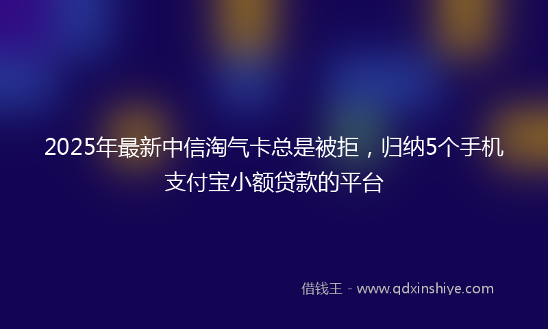 2025年最新中信淘气卡总是被拒，归纳5个手机支付宝小额贷款的平台