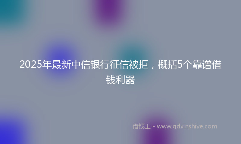 2025年最新中信银行征信被拒，概括5个靠谱借钱利器