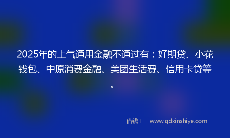 2025年的上气通用金融不通过有：好期贷、小花钱包、中原消费金融、美团生活费、信用卡贷等。
