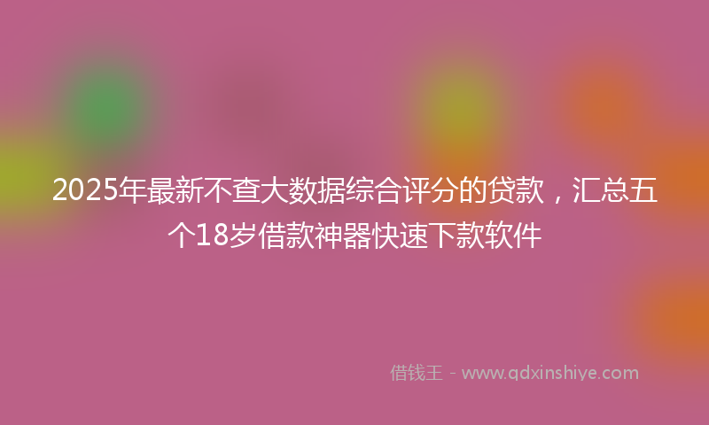 2025年最新不查大数据综合评分的贷款，汇总五个18岁借款神器快速下款软件