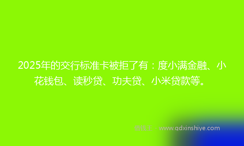 2025年的交行标准卡被拒了有：度小满金融、小花钱包、读秒贷、功夫贷、小米贷款等。