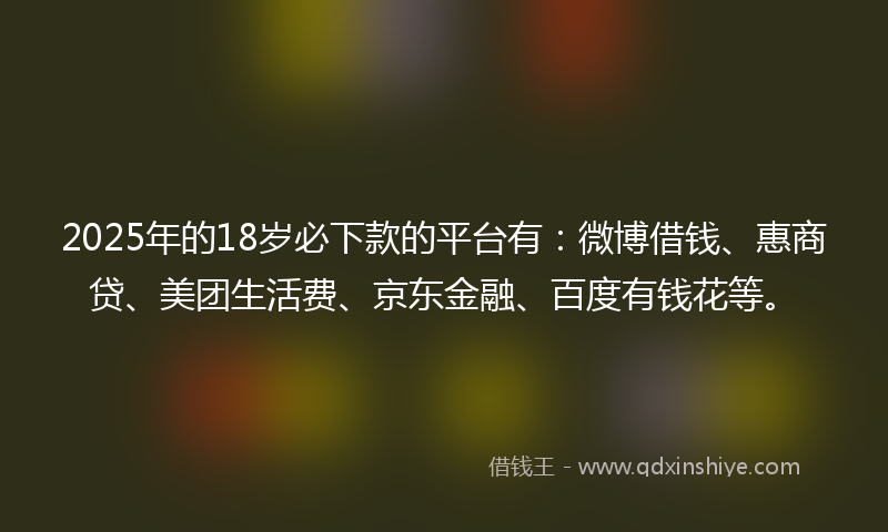 2025年的18岁必下款的平台有：微博借钱、惠商贷、美团生活费、京东金融、百度有钱花等。