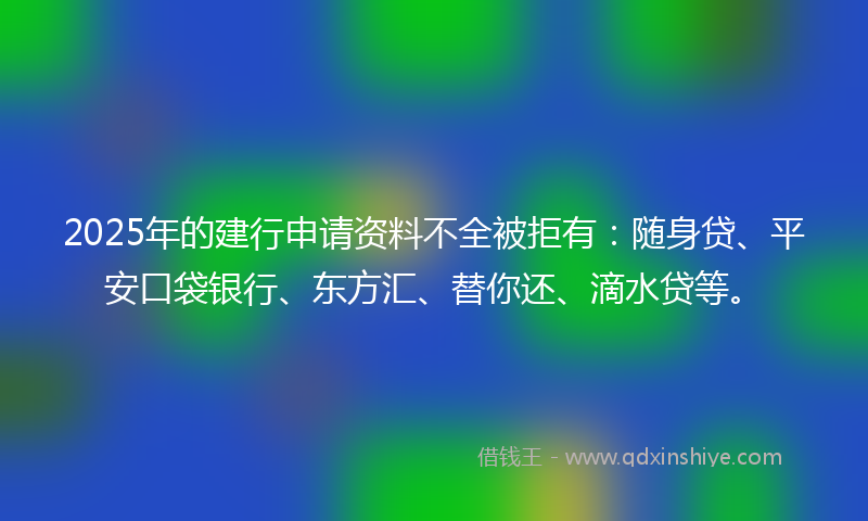 2025年的建行申请资料不全被拒有：随身贷、平安口袋银行、东方汇、替你还、滴水贷等。