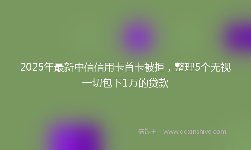 2025年最新中信信用卡首卡被拒，整理5个无视一切包下1万的贷款