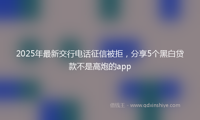 2025年最新交行电话征信被拒，分享5个黑白贷款不是高炮的app