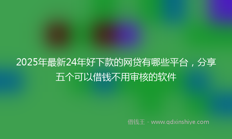 2025年最新24年好下款的网贷有哪些平台，分享五个可以借钱不用审核的软件
