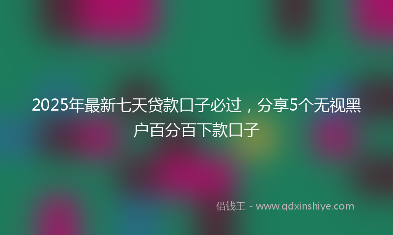 2025年最新七天贷款口子必过，分享5个无视黑户百分百下款口子