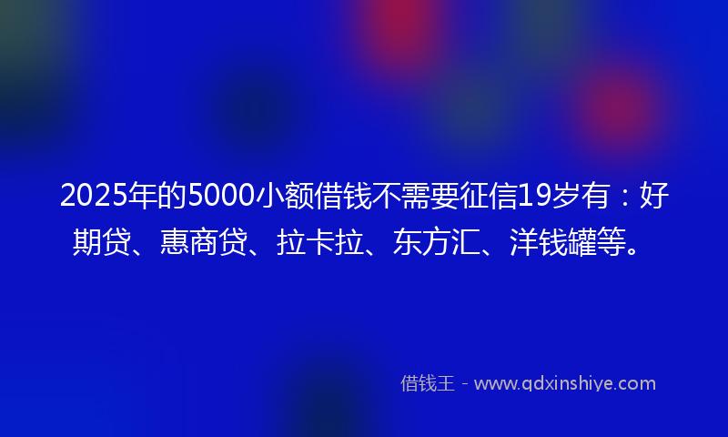 2025年的5000小额借钱不需要征信19岁有：好期贷、惠商贷、拉卡拉、东方汇、洋钱罐等。