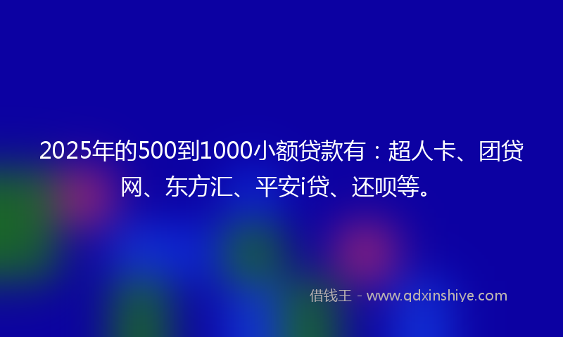 2025年的500到1000小额贷款有：超人卡、团贷网、东方汇、平安i贷、还呗等。