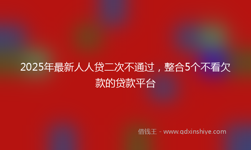 2025年最新人人贷二次不通过，整合5个不看欠款的贷款平台