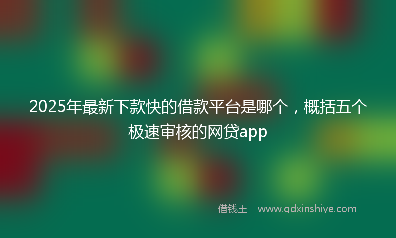 2025年最新下款快的借款平台是哪个，概括五个极速审核的网贷app