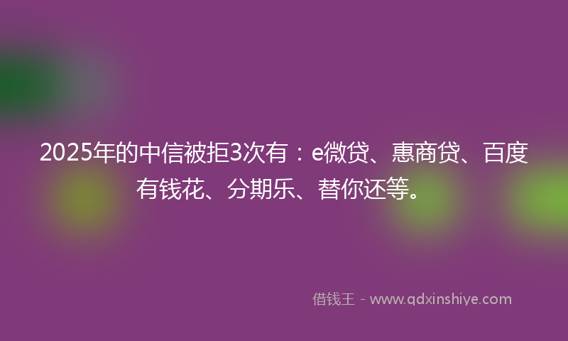 2025年的中信被拒3次有：e微贷、惠商贷、百度有钱花、分期乐、替你还等。
