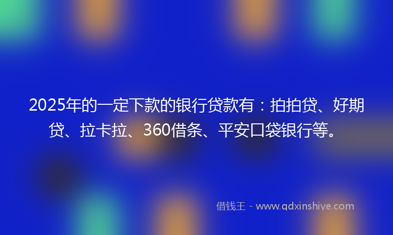 2025年的一定下款的银行贷款有：拍拍贷、好期贷、拉卡拉、360借条、平安口袋银行等。