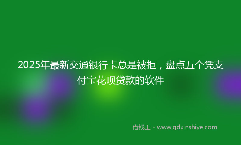 2025年最新交通银行卡总是被拒，盘点五个凭支付宝花呗贷款的软件