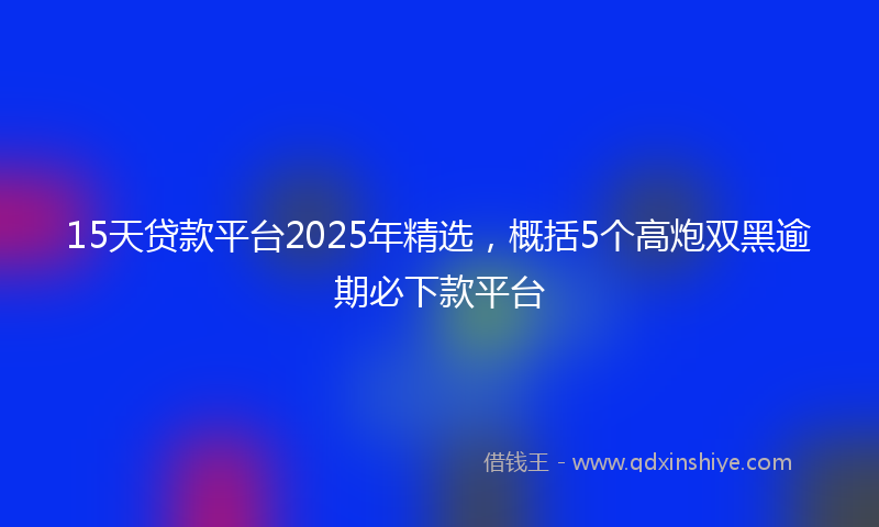 15天贷款平台2025年精选，概括5个高炮双黑逾期必下款平台