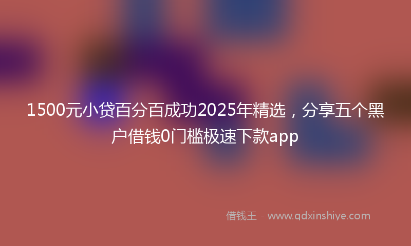 1500元小贷百分百成功2025年精选，分享五个黑户借钱0门槛极速下款app