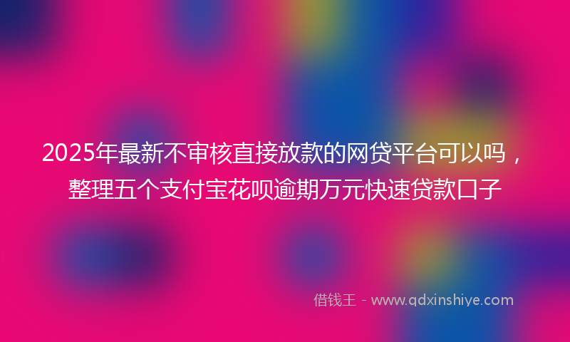 2025年最新不审核直接放款的网贷平台可以吗，整理五个支付宝花呗逾期万元快速贷款口子