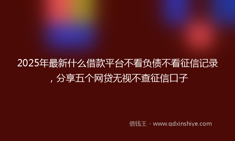2025年最新什么借款平台不看负债不看征信记录，分享五个网贷无视不查征信口子