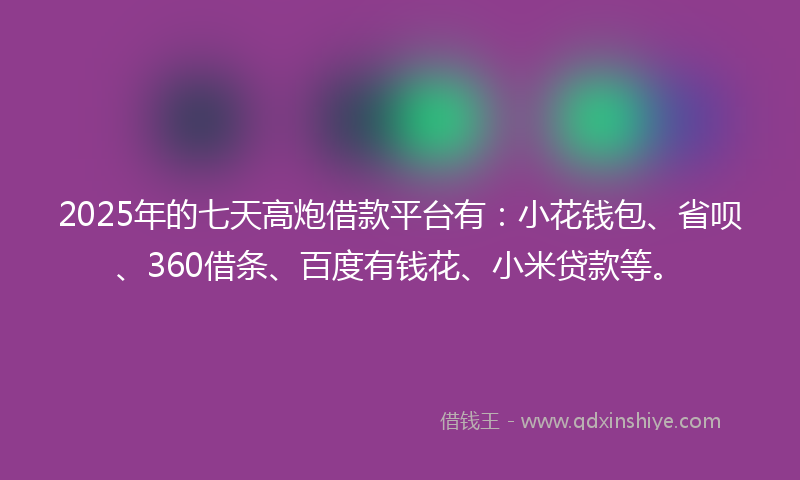 2025年的七天高炮借款平台有：小花钱包、省呗、360借条、百度有钱花、小米贷款等。