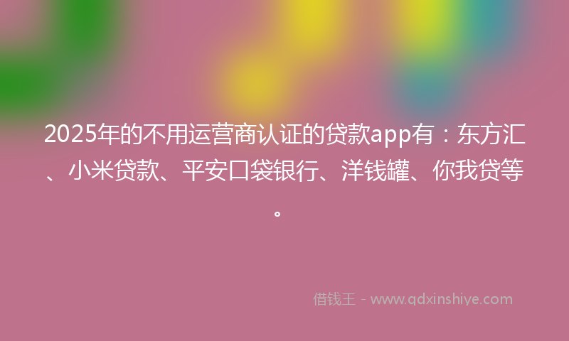 2025年的不用运营商认证的贷款app有：东方汇、小米贷款、平安口袋银行、洋钱罐、你我贷等。