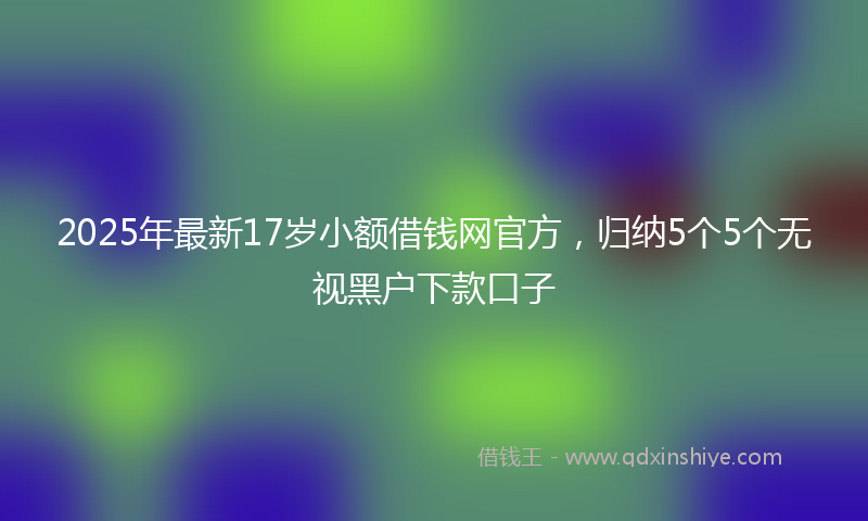2025年最新17岁小额借钱网官方，归纳5个5个无视黑户下款口子