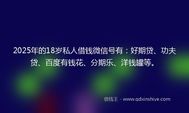 2025年的18岁私人借钱微信号有：好期贷、功夫贷、百度有钱花、分期乐、洋钱罐等。