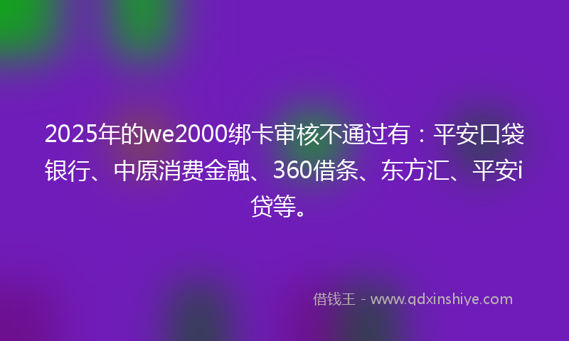 2025年的we2000绑卡审核不通过有：平安口袋银行、中原消费金融、360借条、东方汇、平安i贷等。