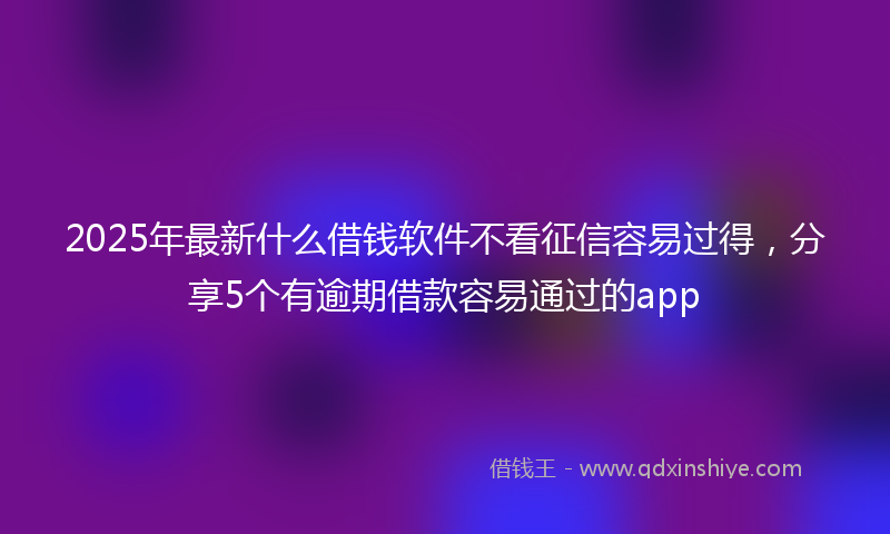 2025年最新什么借钱软件不看征信容易过得，分享5个有逾期借款容易通过的app