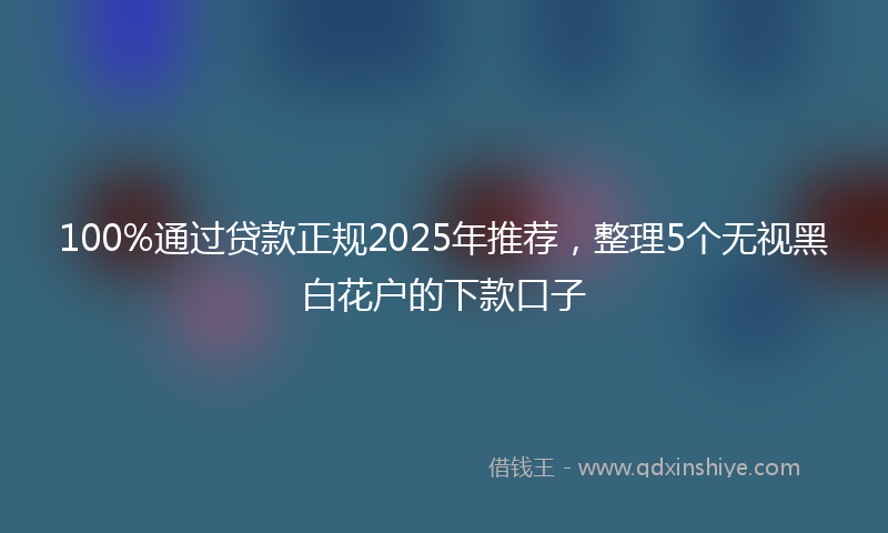 100%通过贷款正规2025年推荐，整理5个无视黑白花户的下款口子