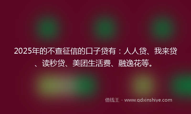2025年的不查征信的口子贷有：人人贷、我来贷、读秒贷、美团生活费、融逸花等。