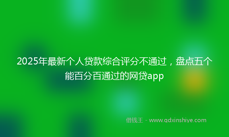2025年最新个人贷款综合评分不通过，盘点五个能百分百通过的网贷app