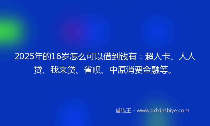 2025年的16岁怎么可以借到钱有：超人卡、人人贷、我来贷、省呗、中原消费金融等。
