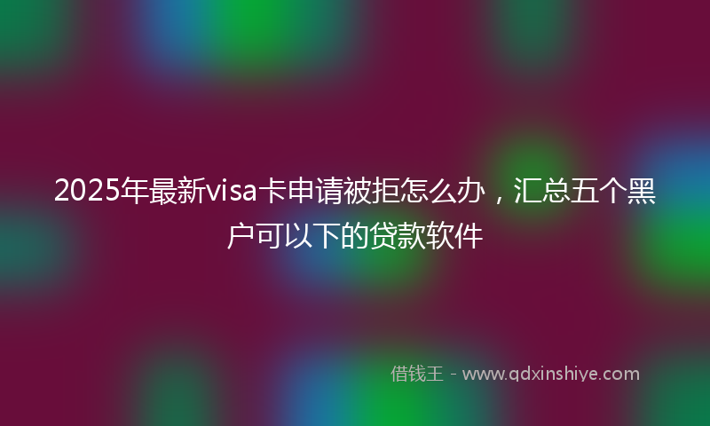 2025年最新visa卡申请被拒怎么办，汇总五个黑户可以下的贷款软件