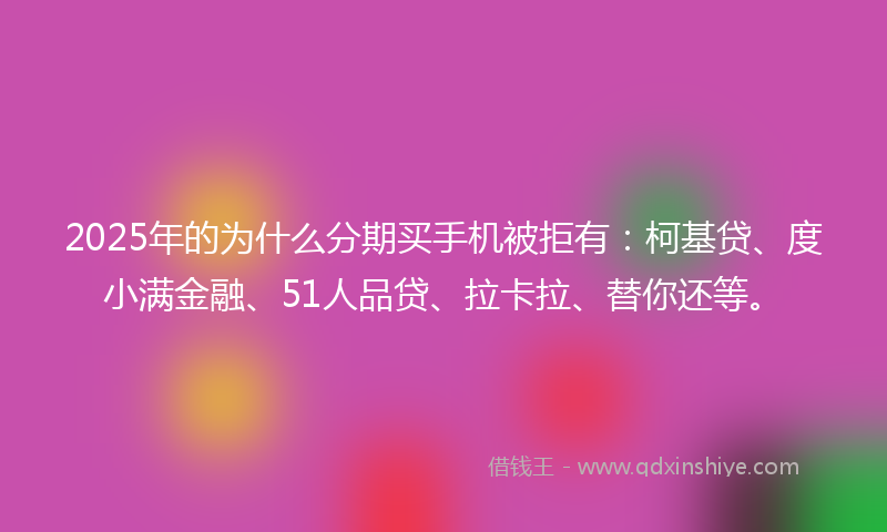2025年的为什么分期买手机被拒有：柯基贷、度小满金融、51人品贷、拉卡拉、替你还等。