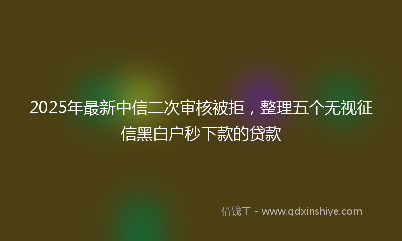 2025年最新中信二次审核被拒，整理五个无视征信黑白户秒下款的贷款
