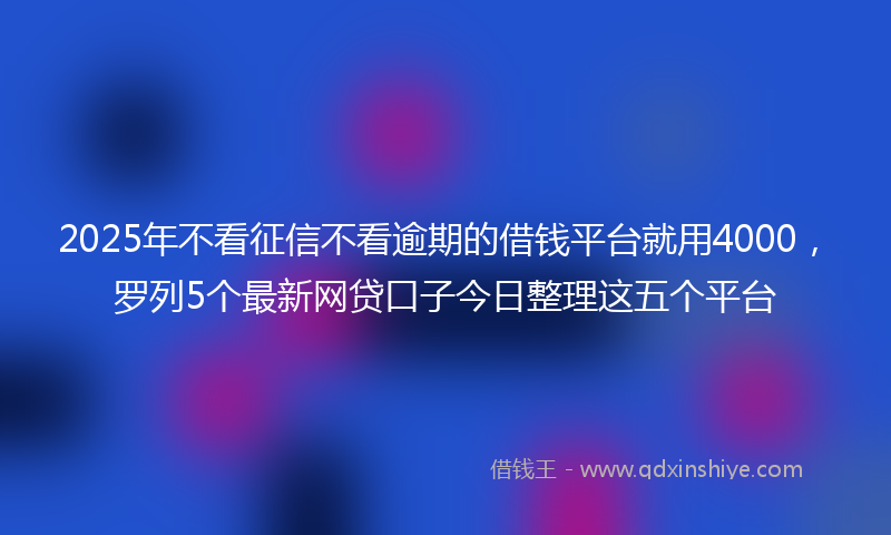 2025年不看征信不看逾期的借钱平台就用4000，罗列5个最新网贷口子今日整理这五个平台