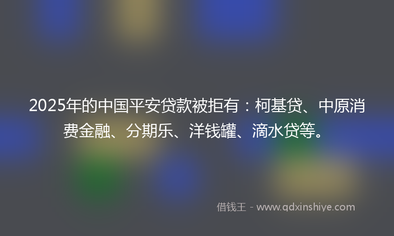 2025年的中国平安贷款被拒有：柯基贷、中原消费金融、分期乐、洋钱罐、滴水贷等。