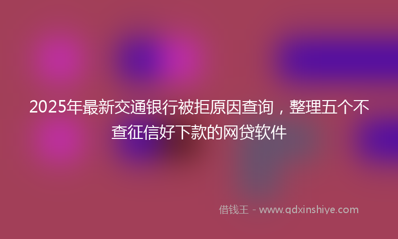 2025年最新交通银行被拒原因查询，整理五个不查征信好下款的网贷软件
