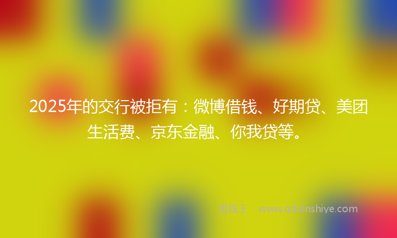 2025年的交行被拒有：微博借钱、好期贷、美团生活费、京东金融、你我贷等。