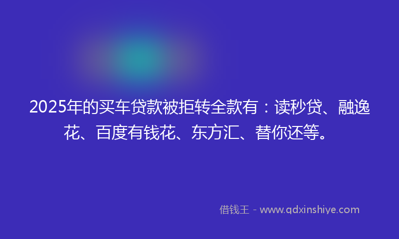 2025年的买车贷款被拒转全款有：读秒贷、融逸花、百度有钱花、东方汇、替你还等。