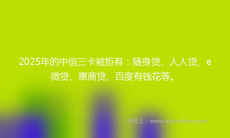 2025年的中信三卡被拒有：随身贷、人人贷、e微贷、惠商贷、百度有钱花等。