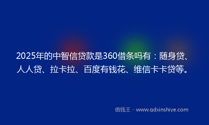 2025年的中智信贷款是360借条吗有：随身贷、人人贷、拉卡拉、百度有钱花、维信卡卡贷等。