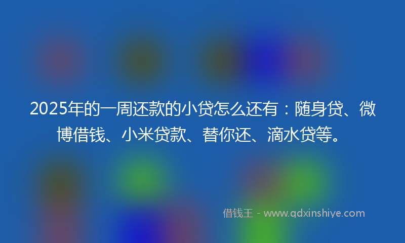 2025年的一周还款的小贷怎么还有：随身贷、微博借钱、小米贷款、替你还、滴水贷等。